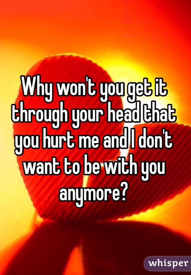 Why won't you get it through your head that you hurt me and I don't want to be with you anymore?