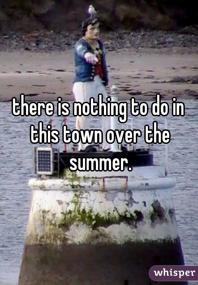 there is nothing to do in this town over the summer.