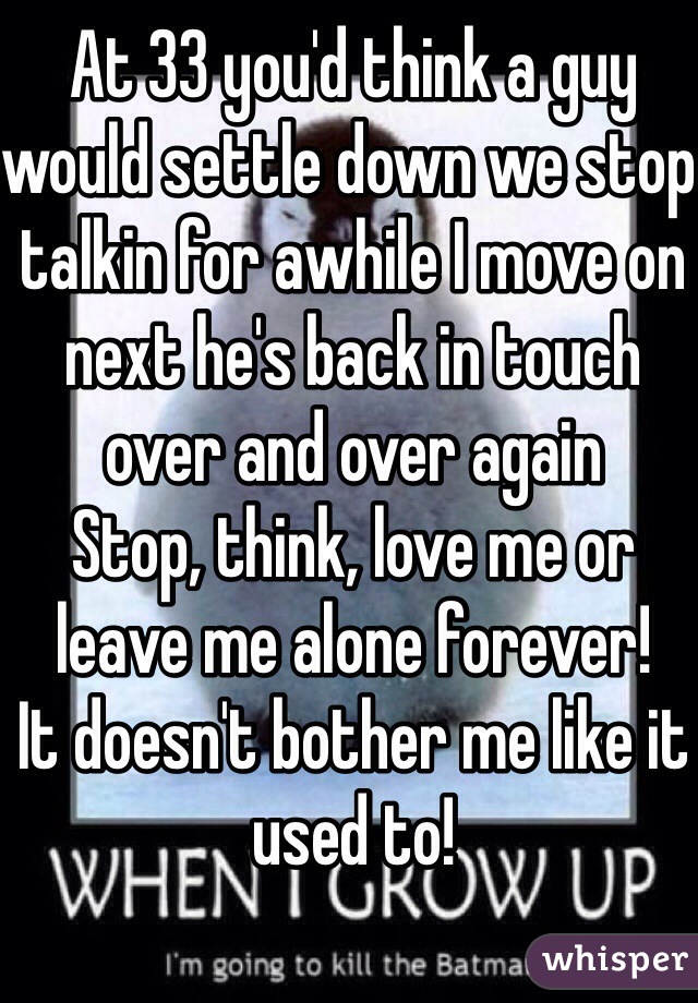 At 33 you'd think a guy would settle down we stop talkin for awhile I move on  next he's back in touch over and over again 
Stop, think, love me or leave me alone forever!
It doesn't bother me like it used to!