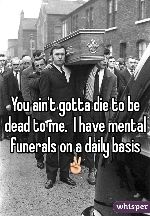 You ain't gotta die to be dead to me.  I have mental funerals on a daily basis ✌