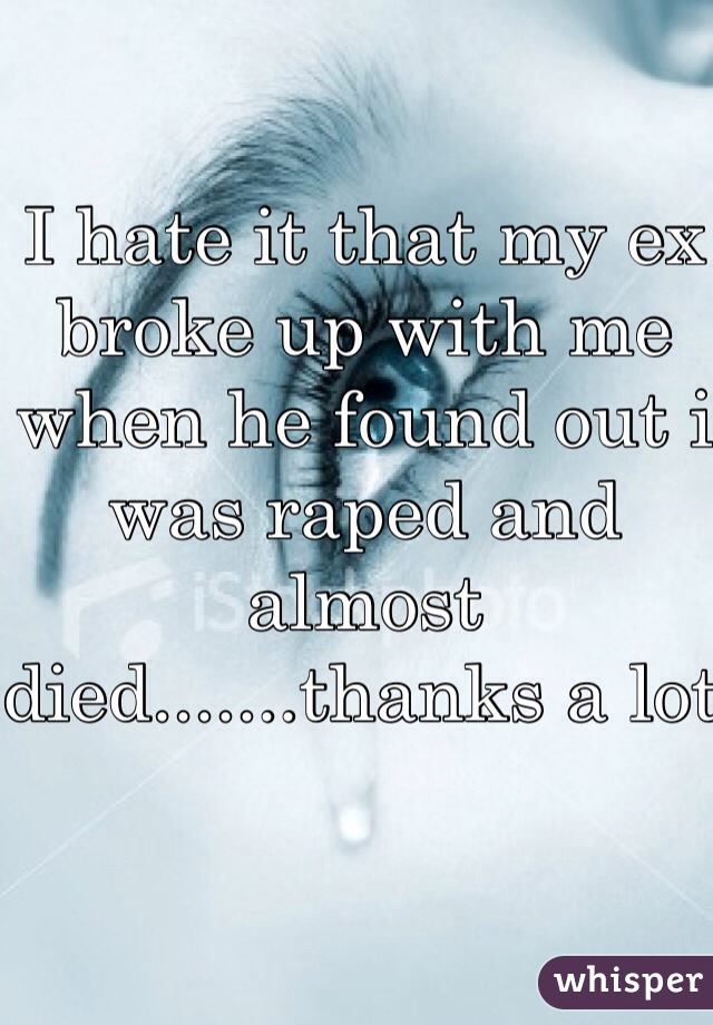 I hate it that my ex broke up with me when he found out i was raped and almost died.......thanks a lot 