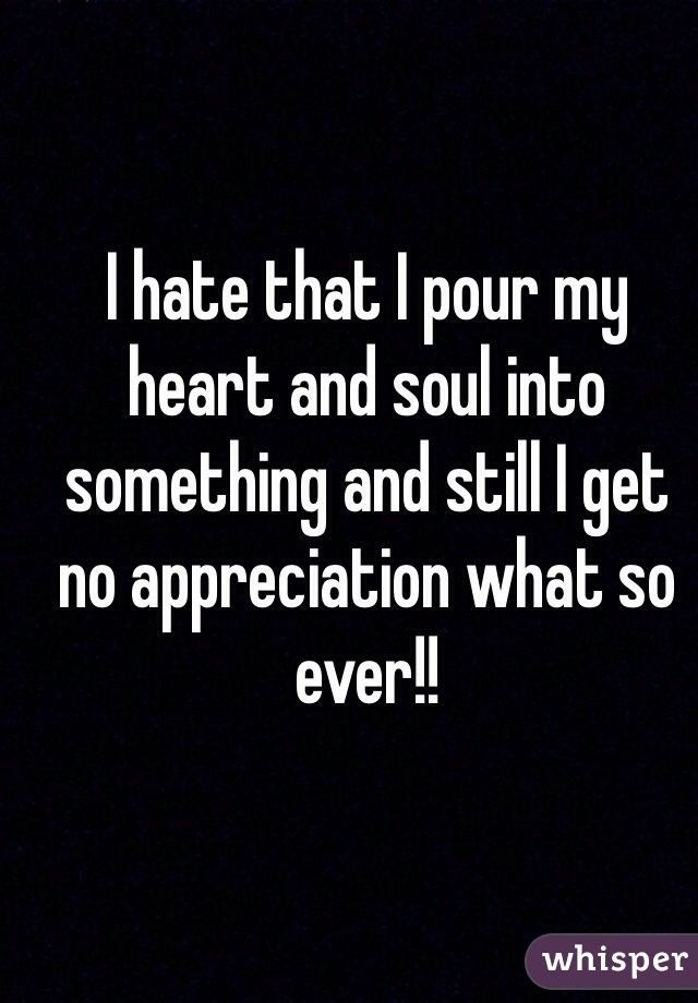 I hate that I pour my heart and soul into something and still I get no appreciation what so ever!!