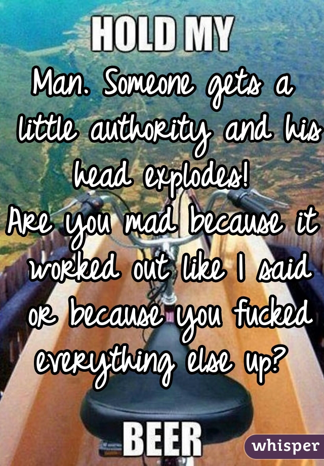 Man. Someone gets a little authority and his head explodes! 
Are you mad because it worked out like I said or because you fucked everything else up? 