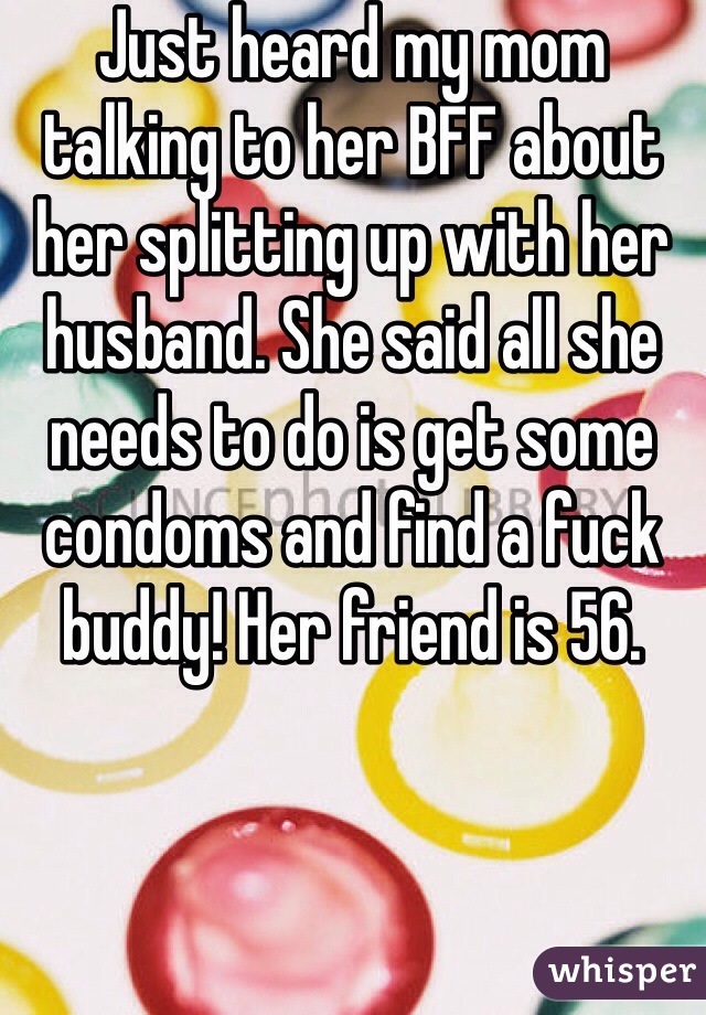 Just heard my mom talking to her BFF about her splitting up with her husband. She said all she needs to do is get some condoms and find a fuck buddy! Her friend is 56.