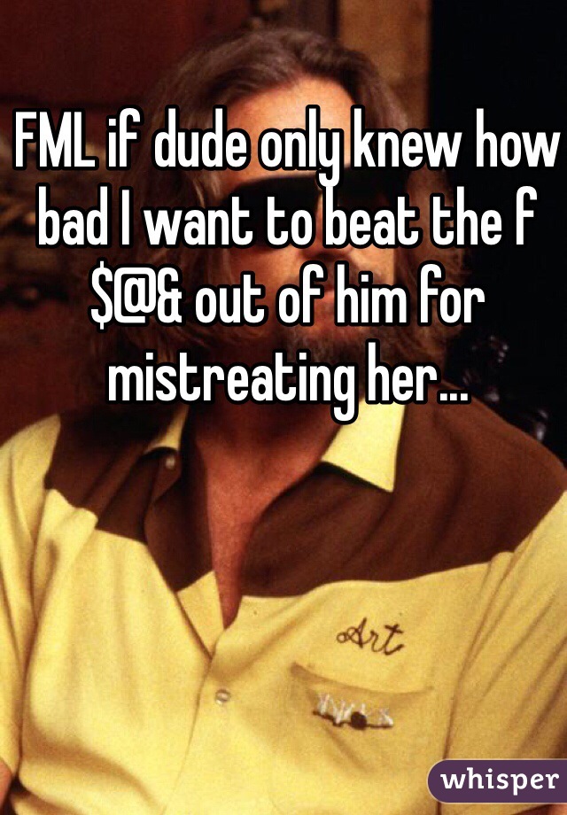 FML if dude only knew how bad I want to beat the f$@& out of him for mistreating her...