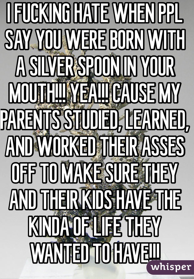 I FUCKING HATE WHEN PPL SAY YOU WERE BORN WITH A SILVER SPOON IN YOUR MOUTH!!! YEA!!! CAUSE MY PARENTS STUDIED, LEARNED, AND WORKED THEIR ASSES OFF TO MAKE SURE THEY AND THEIR KIDS HAVE THE KINDA OF LIFE THEY WANTED TO HAVE!!! 