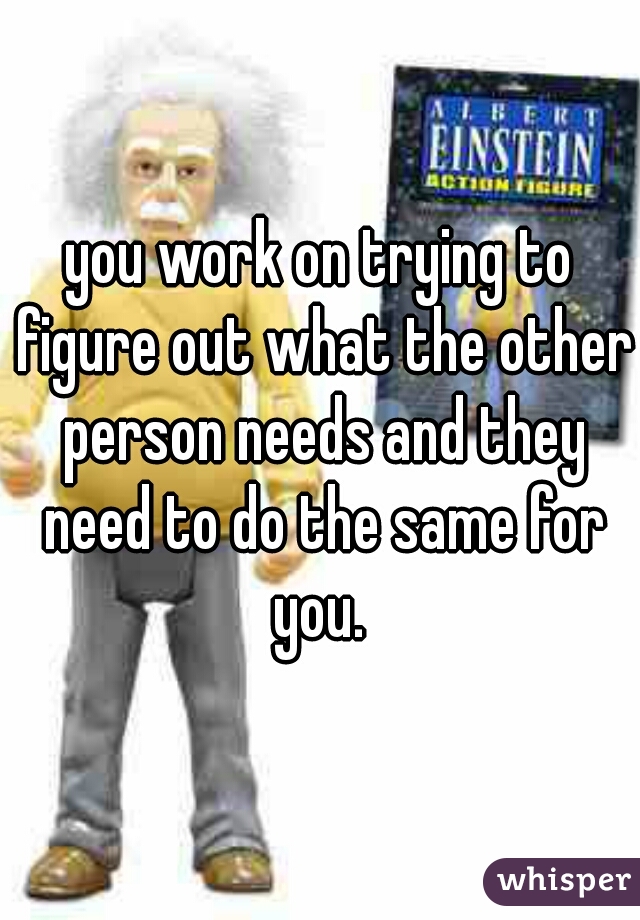 you work on trying to figure out what the other person needs and they need to do the same for you. 