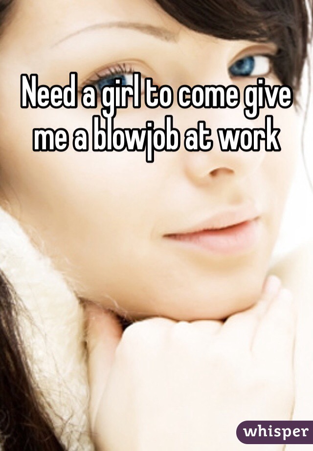 Need a girl to come give me a blowjob at work