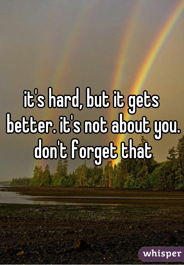 it's hard, but it gets better. it's not about you. don't forget that