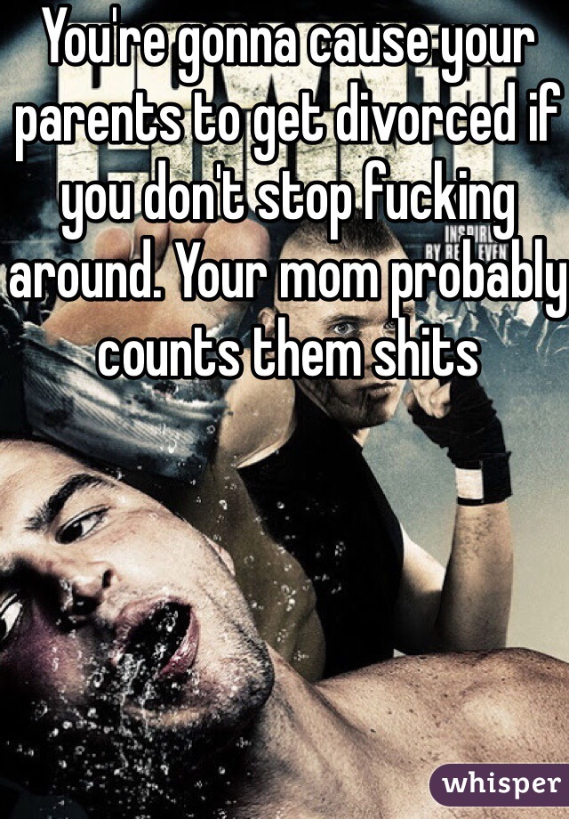 You're gonna cause your parents to get divorced if you don't stop fucking around. Your mom probably counts them shits