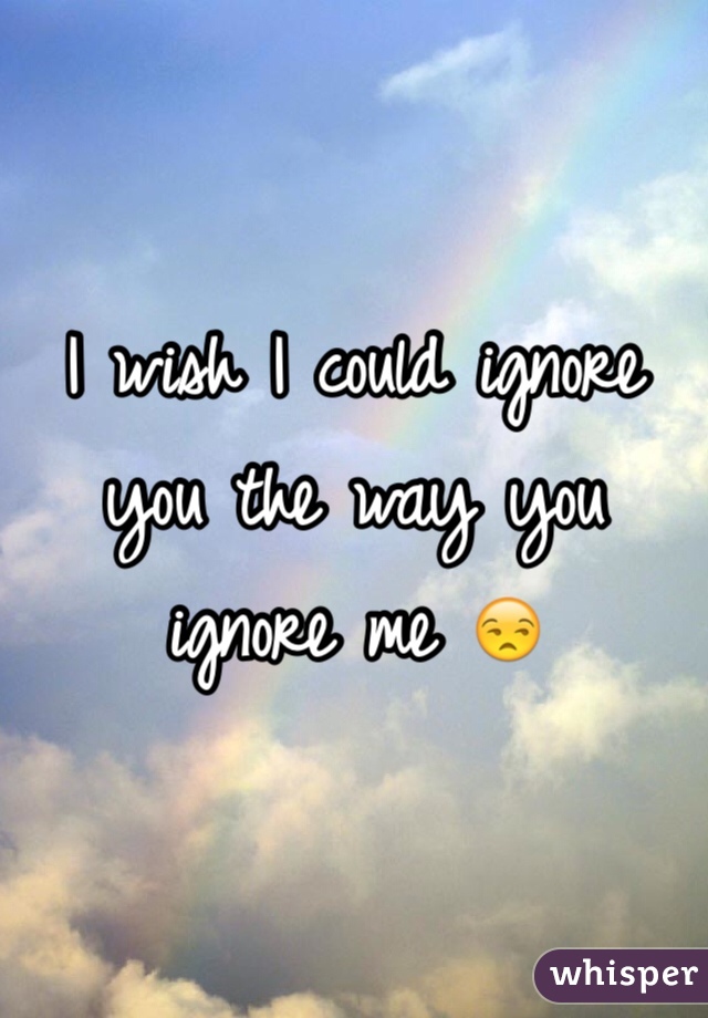 I wish I could ignore you the way you ignore me 😒