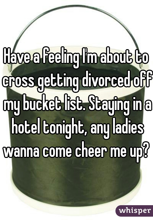 Have a feeling I'm about to cross getting divorced off my bucket list. Staying in a hotel tonight, any ladies wanna come cheer me up? 