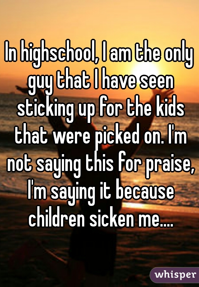 In highschool, I am the only guy that I have seen sticking up for the kids that were picked on. I'm not saying this for praise, I'm saying it because children sicken me....