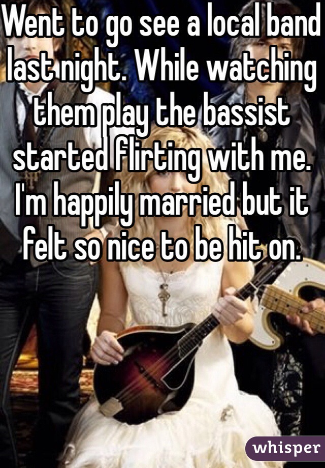 Went to go see a local band last night. While watching them play the bassist started flirting with me. I'm happily married but it felt so nice to be hit on.