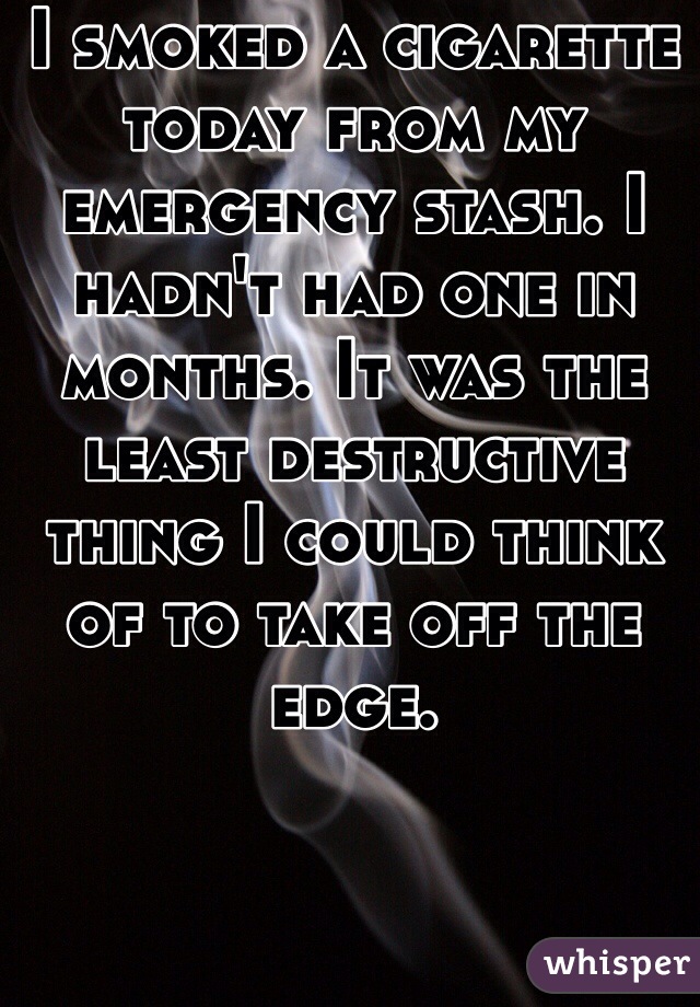 I smoked a cigarette today from my emergency stash. I hadn't had one in months. It was the least destructive thing I could think of to take off the edge. 