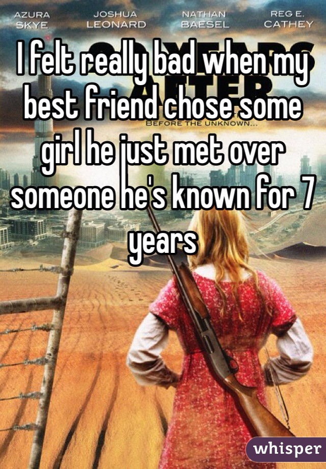 I felt really bad when my best friend chose some girl he just met over someone he's known for 7 years