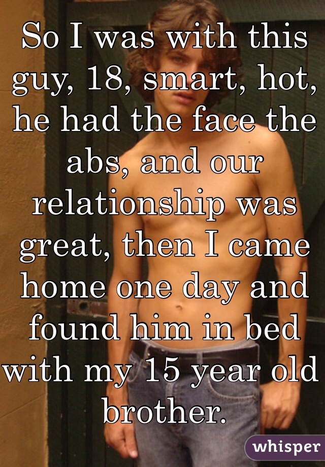 So I was with this guy, 18, smart, hot, he had the face the abs, and our relationship was great, then I came home one day and found him in bed with my 15 year old brother. 