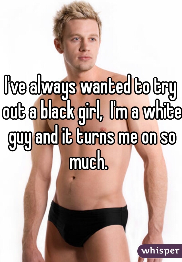 I've always wanted to try out a black girl,  I'm a white guy and it turns me on so much.  