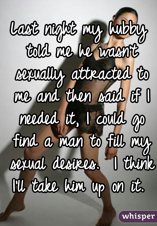 Last night my hubby told me he wasn't sexually attracted to me and then said if I needed it, I could go find a man to fill my sexual desires.  I think I'll take him up on it. 