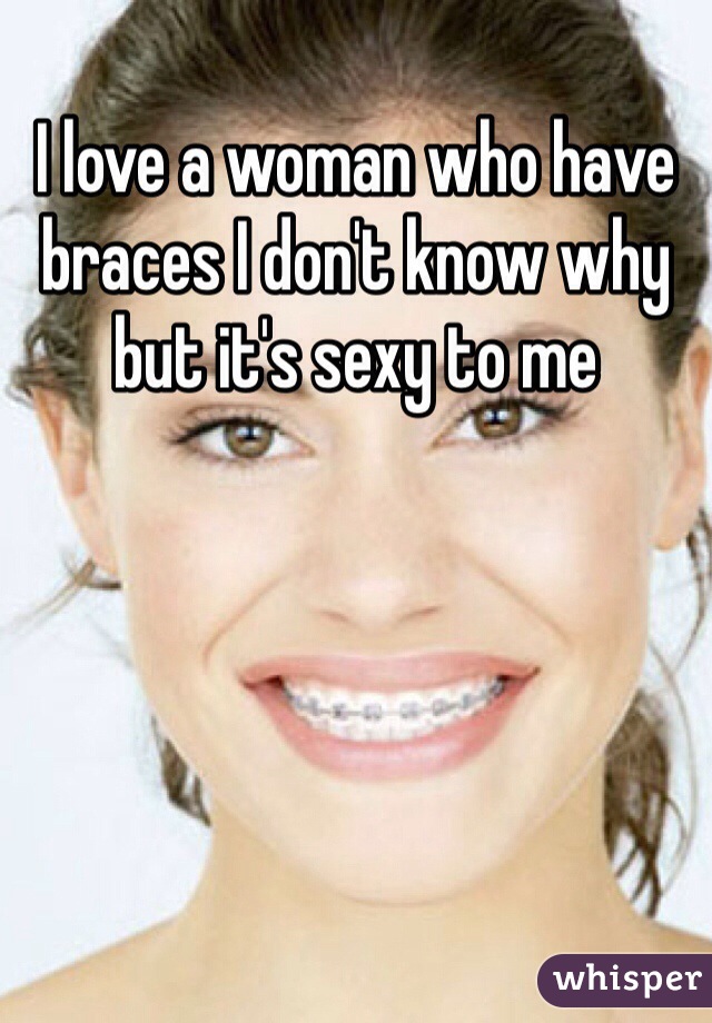 I love a woman who have braces I don't know why but it's sexy to me