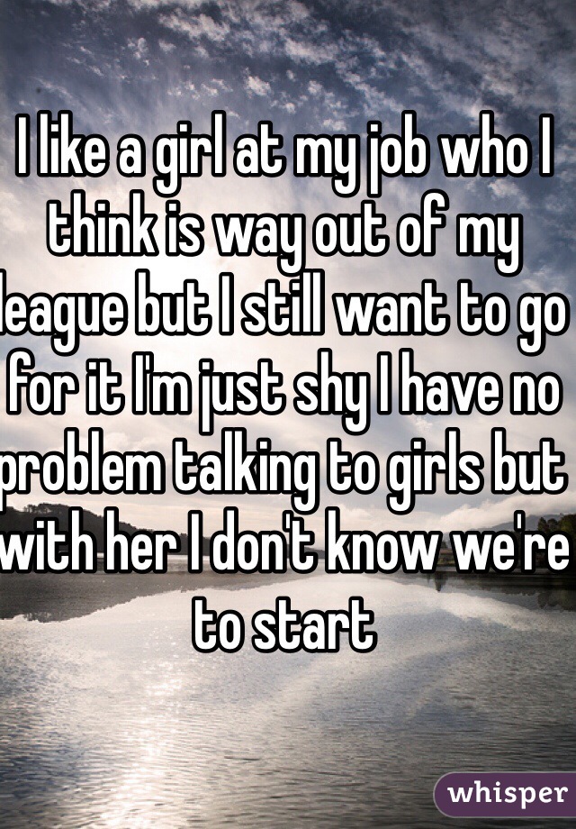 I like a girl at my job who I think is way out of my league but I still want to go for it I'm just shy I have no problem talking to girls but with her I don't know we're to start
