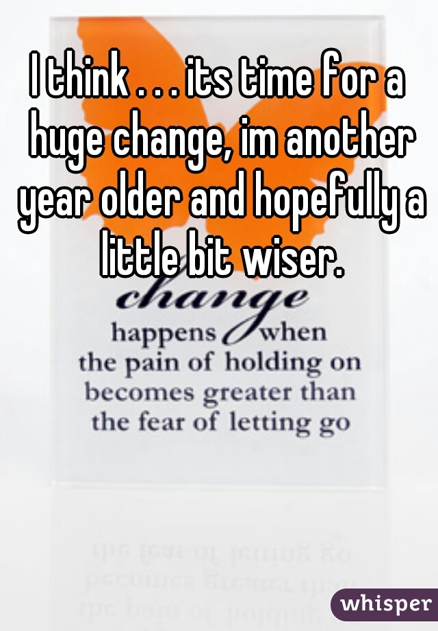 I think . . . its time for a huge change, im another year older and hopefully a little bit wiser.