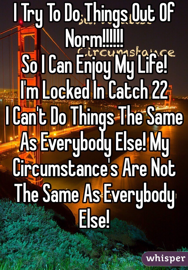 I Try To Do Things Out Of Norm!!!!!!
So I Can Enjoy My Life!
I'm Locked In Catch 22
I Can't Do Things The Same As Everybody Else! My Circumstance's Are Not The Same As Everybody Else!