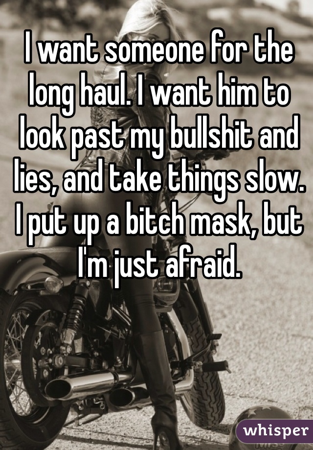 I want someone for the long haul. I want him to look past my bullshit and lies, and take things slow. 
I put up a bitch mask, but I'm just afraid. 