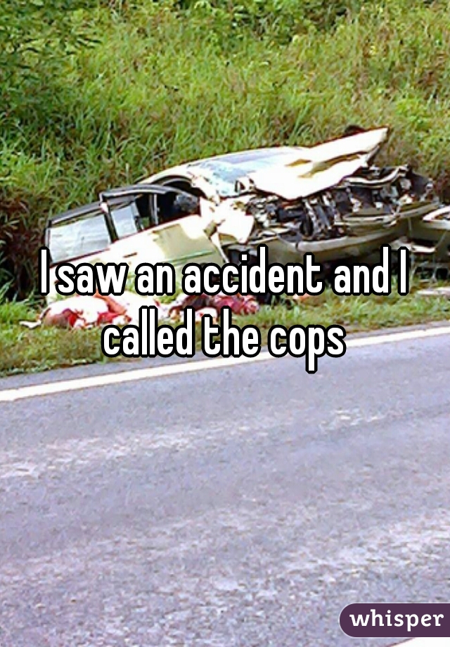 I saw an accident and I called the cops 