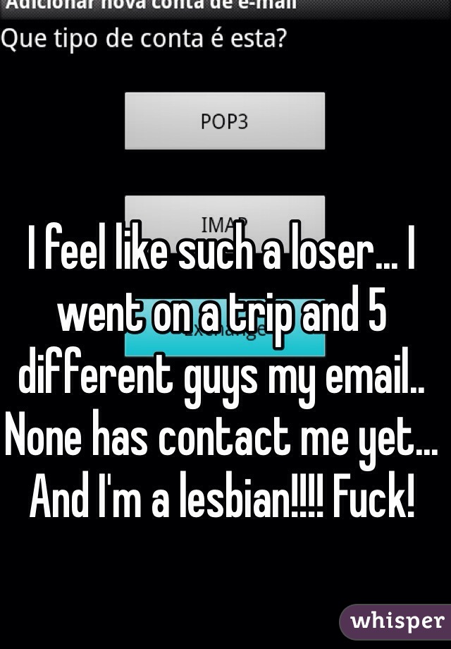 I feel like such a loser... I went on a trip and 5 different guys my email.. None has contact me yet... And I'm a lesbian!!!! Fuck!