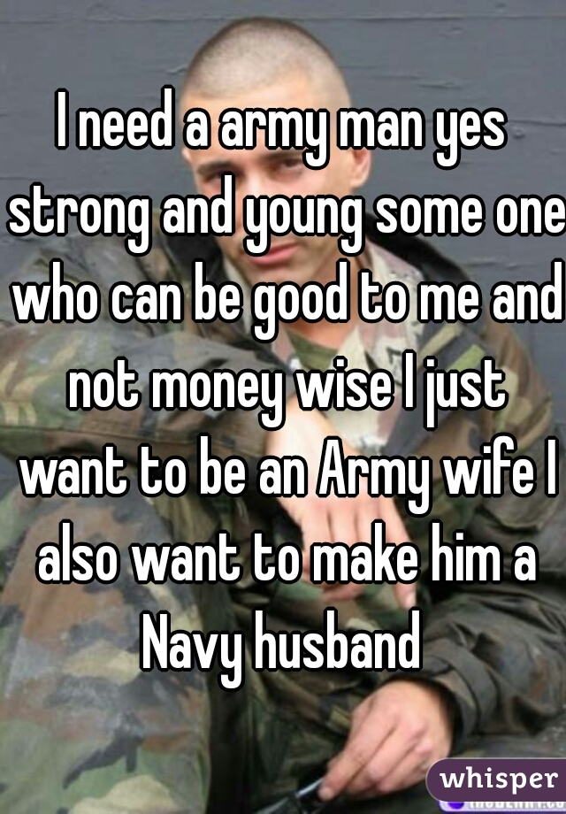 I need a army man yes strong and young some one who can be good to me and not money wise I just want to be an Army wife I also want to make him a Navy husband 