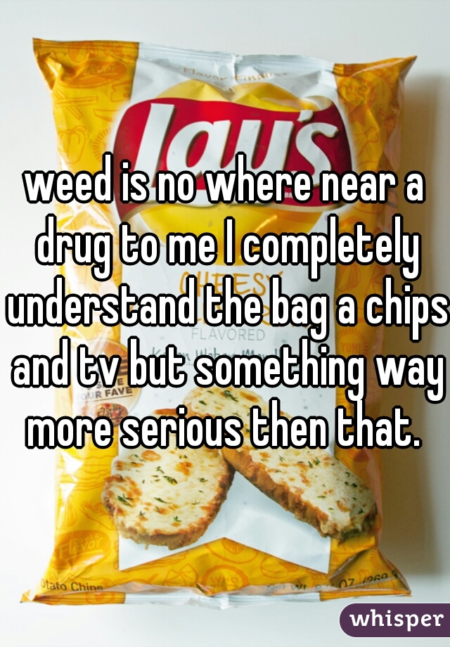 weed is no where near a drug to me I completely understand the bag a chips and tv but something way more serious then that. 