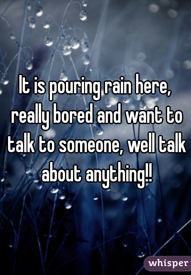 It is pouring rain here, really bored and want to talk to someone, well talk about anything!!