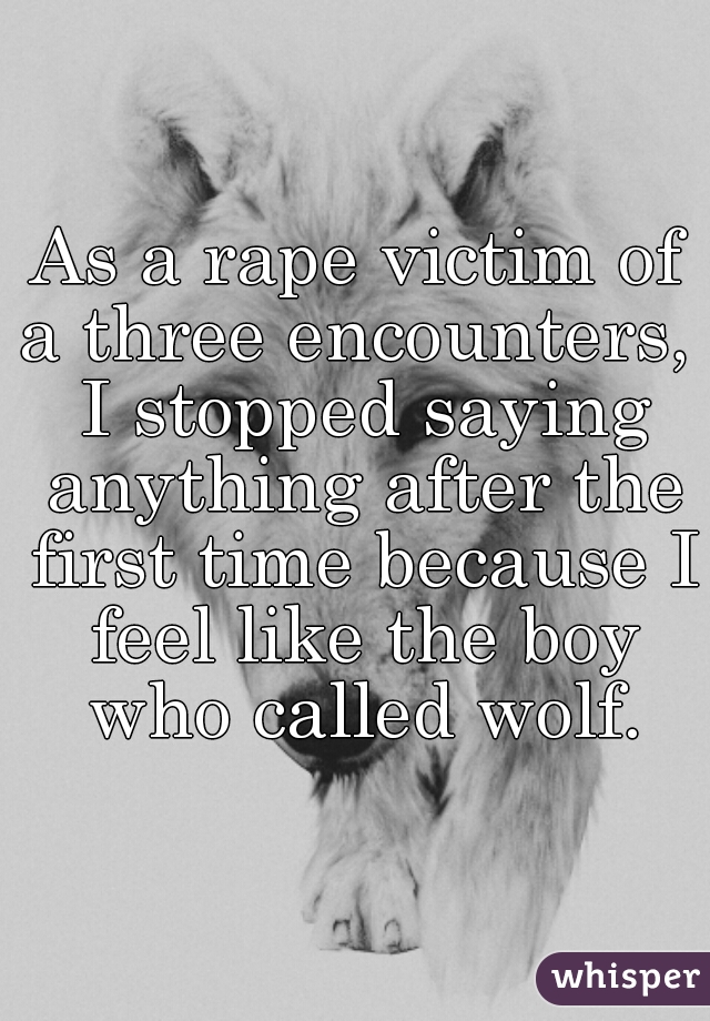 As a rape victim of a three encounters,  I stopped saying anything after the first time because I feel like the boy who called wolf.