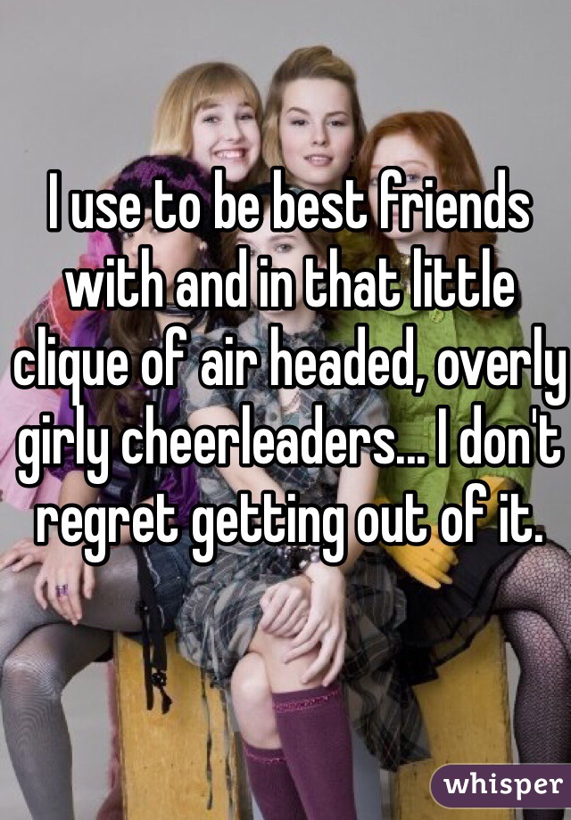 I use to be best friends with and in that little clique of air headed, overly girly cheerleaders... I don't regret getting out of it.