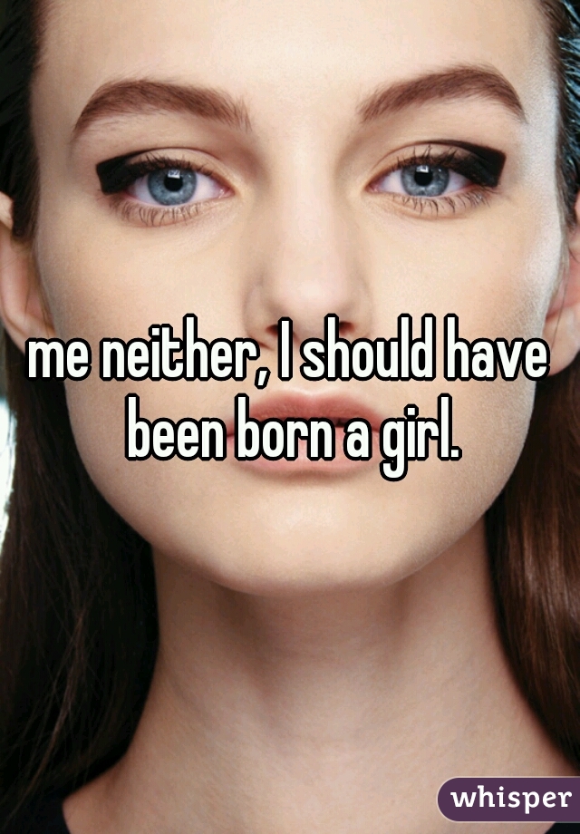 me neither, I should have been born a girl.