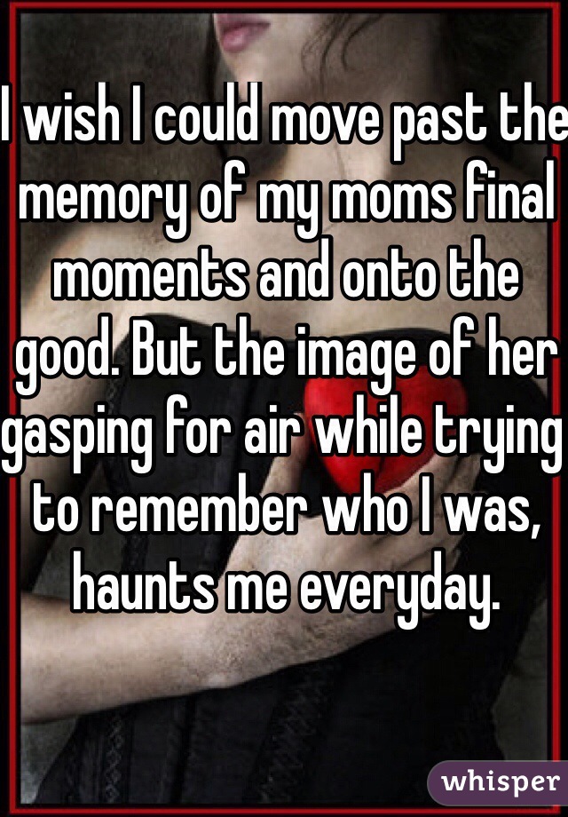 I wish I could move past the memory of my moms final moments and onto the good. But the image of her gasping for air while trying to remember who I was, haunts me everyday. 