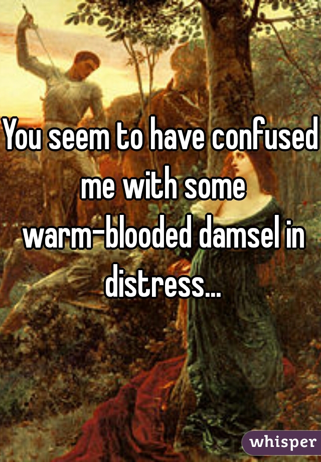 You seem to have confused me with some warm-blooded damsel in distress...