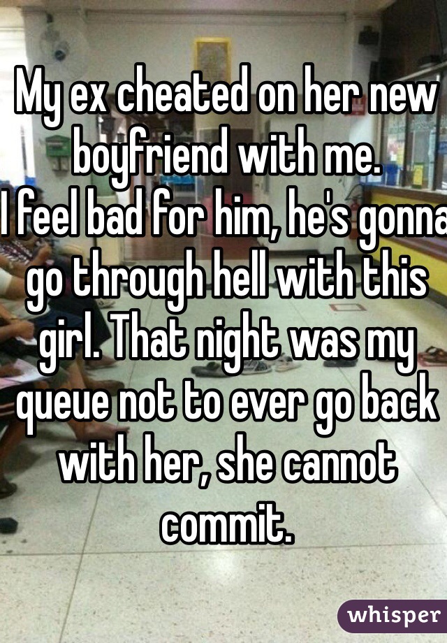 My ex cheated on her new boyfriend with me. 
I feel bad for him, he's gonna go through hell with this girl. That night was my queue not to ever go back with her, she cannot commit. 