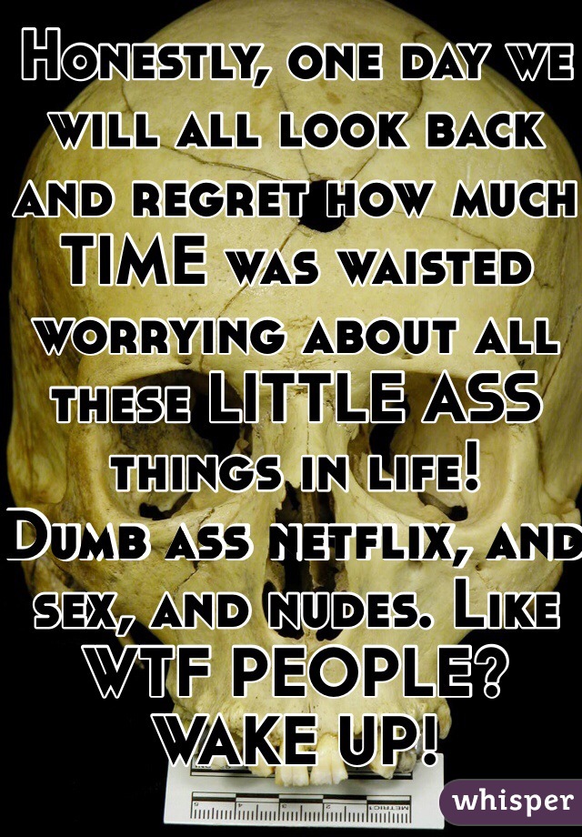 Honestly, one day we will all look back and regret how much TIME was waisted worrying about all these LITTLE ASS things in life! 
Dumb ass netflix, and sex, and nudes. Like WTF PEOPLE?
WAKE UP! 