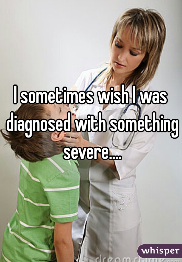 I sometimes wish I was diagnosed with something severe....