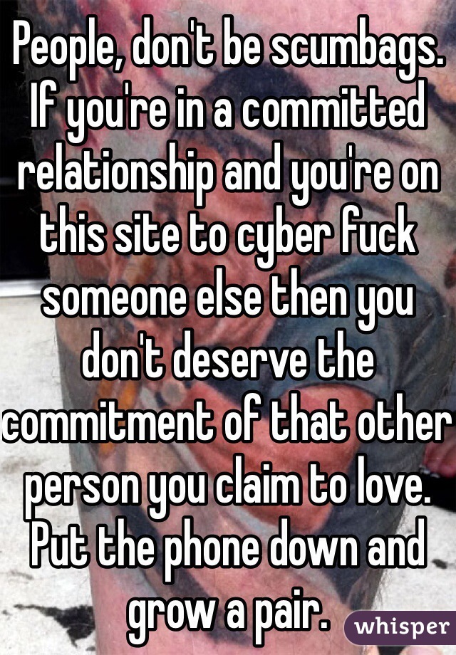 People, don't be scumbags. If you're in a committed relationship and you're on this site to cyber fuck someone else then you don't deserve the commitment of that other person you claim to love. Put the phone down and grow a pair.