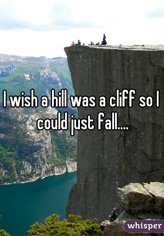 I wish a hill was a cliff so I could just fall....