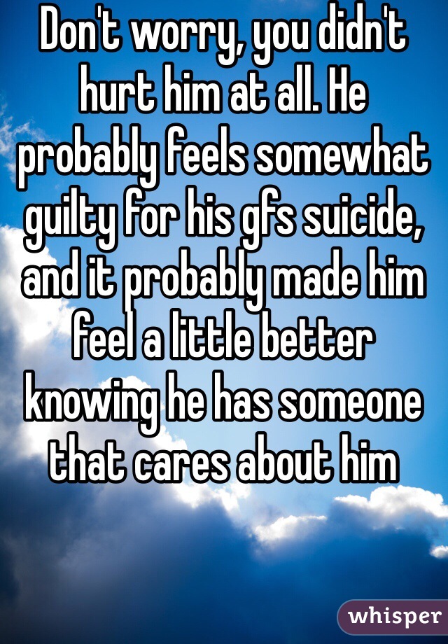 Don't worry, you didn't hurt him at all. He probably feels somewhat guilty for his gfs suicide, and it probably made him feel a little better knowing he has someone that cares about him