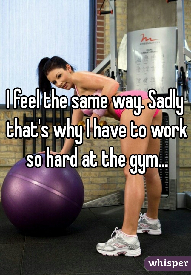 I feel the same way. Sadly that's why I have to work so hard at the gym...