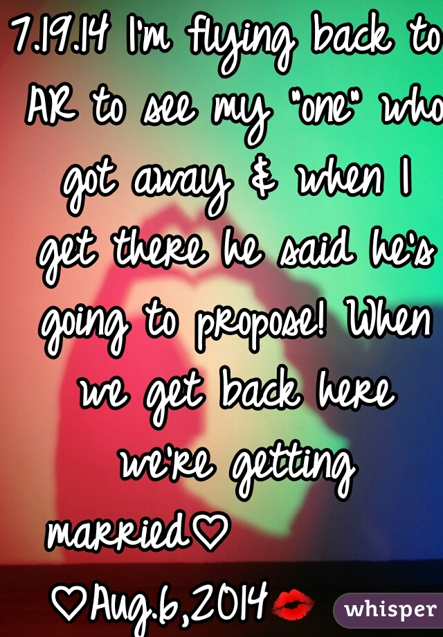 7.19.14 I'm flying back to AR to see my "one" who got away & when I get there he said he's going to propose! When we get back here we're getting married♡          ♡Aug.6,2014💋                 