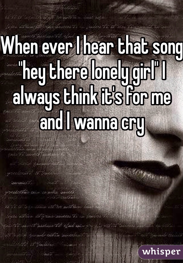 When ever I hear that song "hey there lonely girl" I always think it's for me and I wanna cry 