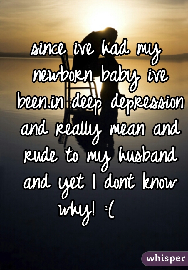 since ive had my newborn baby ive been.in deep depression and really mean and rude to my husband and yet I dont know why! :(   
