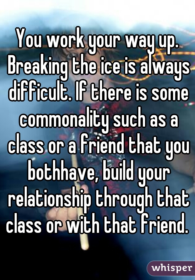 You work your way up. Breaking the ice is always difficult. If there is some commonality such as a class or a friend that you bothhave, build your relationship through that class or with that friend. 