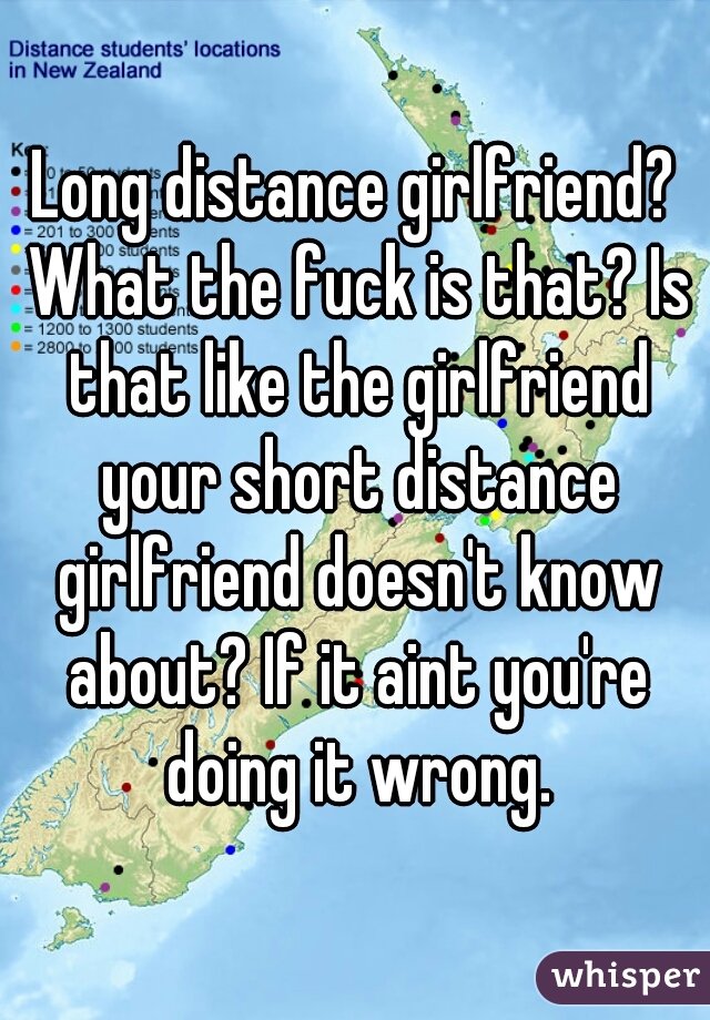 Long distance girlfriend? What the fuck is that? Is that like the girlfriend your short distance girlfriend doesn't know about? If it aint you're doing it wrong.